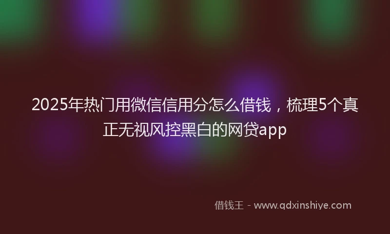 2025年热门用微信信用分怎么借钱，梳理5个真正无视风控黑白的网贷app