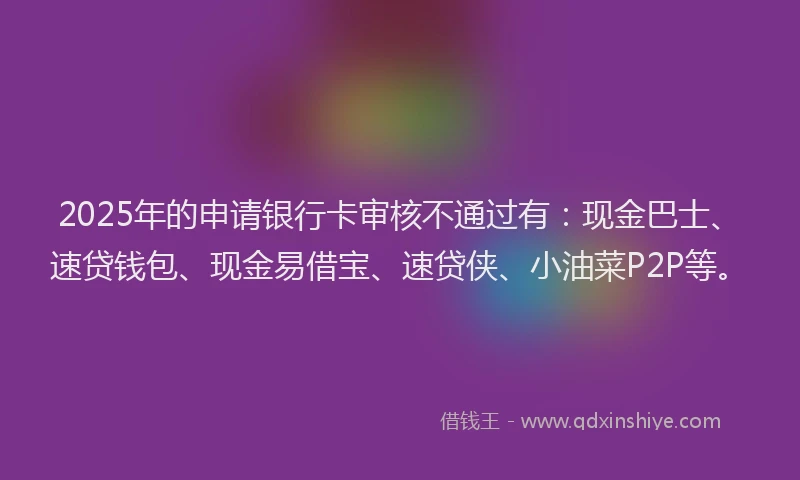 2025年的申请银行卡审核不通过有：现金巴士、速贷钱包、现金易借宝、速贷侠、小油菜P2P等。