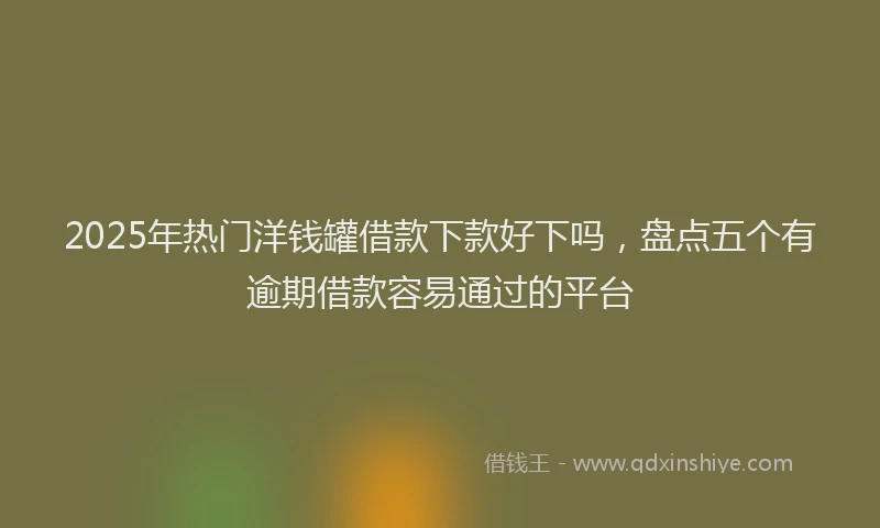 2025年热门洋钱罐借款下款好下吗，盘点五个有逾期借款容易通过的平台