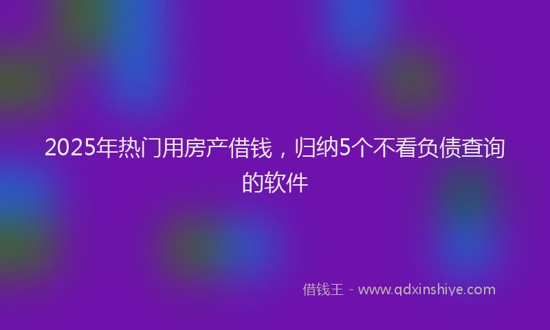 2025年热门用房产借钱，归纳5个不看负债查询的软件