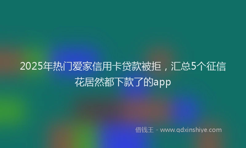 2025年热门爱家信用卡贷款被拒，汇总5个征信花居然都下款了的app