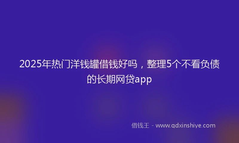 2025年热门洋钱罐借钱好吗，整理5个不看负债的长期网贷app