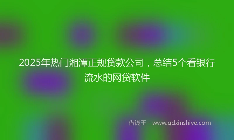 2025年热门湘潭正规贷款公司，总结5个看银行流水的网贷软件
