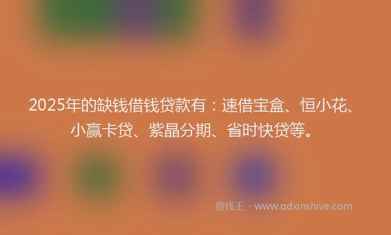 2025年的缺钱借钱贷款有：速借宝盒、恒小花、小赢卡贷、紫晶分期、省时快贷等。