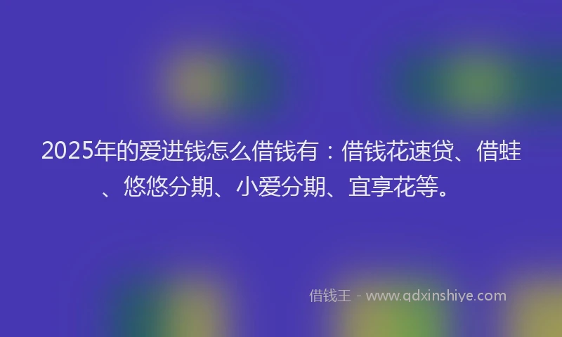 2025年的爱进钱怎么借钱有：借钱花速贷、借蛙、悠悠分期、小爱分期、宜享花等。