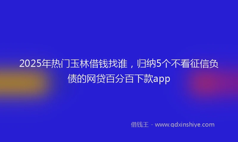 2025年热门玉林借钱找谁，归纳5个不看征信负债的网贷百分百下款app
