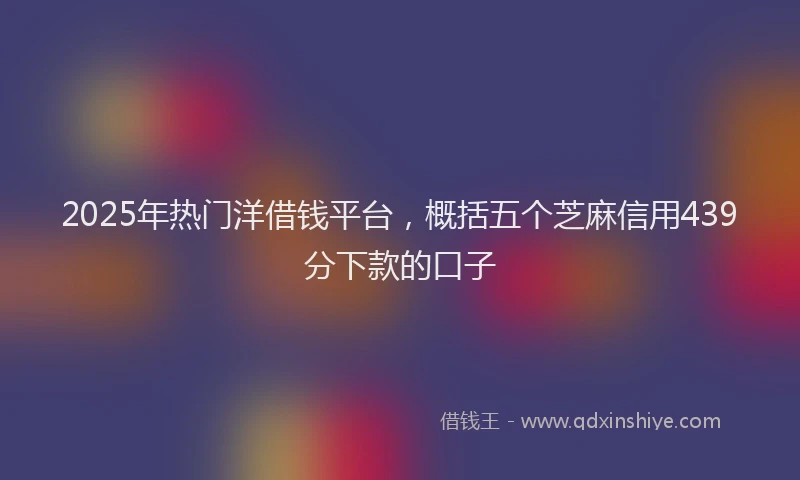 2025年热门洋借钱平台，概括五个芝麻信用439分下款的口子