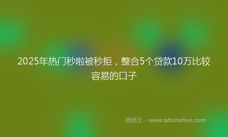 2025年热门秒啦被秒拒，整合5个贷款10万比较容易的口子