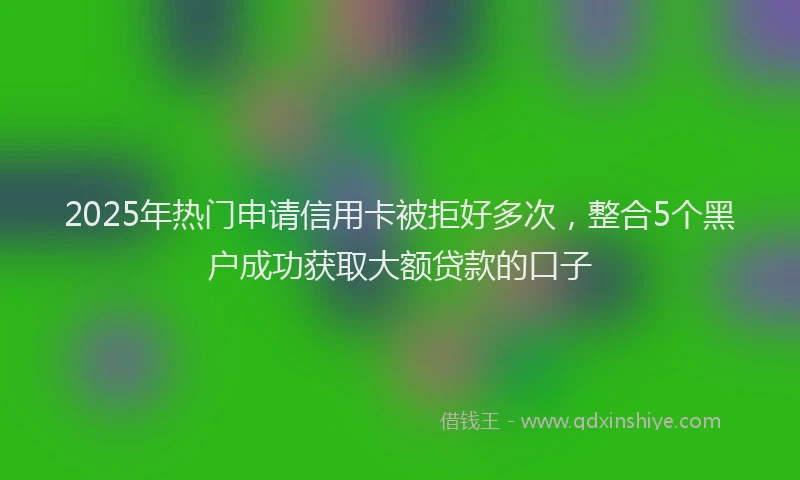 2025年热门申请信用卡被拒好多次，整合5个黑户成功获取大额贷款的口子