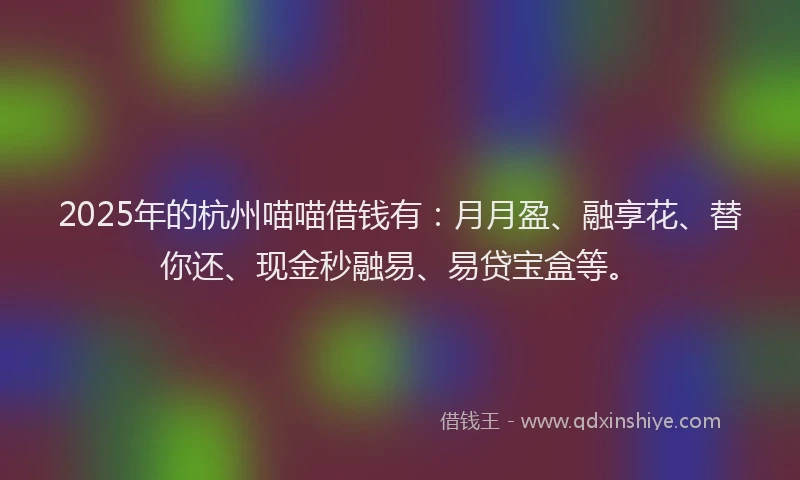 2025年的杭州喵喵借钱有：月月盈、融享花、替你还、现金秒融易、易贷宝盒等。