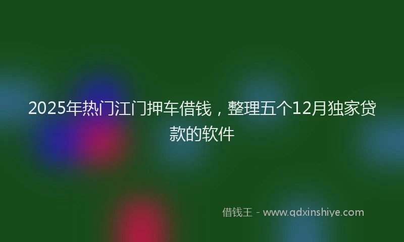 2025年热门江门押车借钱，整理五个12月独家贷款的软件