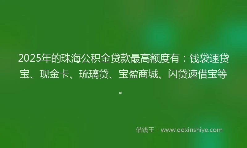 2025年的珠海公积金贷款最高额度有：钱袋速贷宝、现金卡、琉璃贷、宝盈商城、闪贷速借宝等。