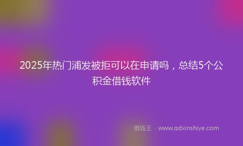 2025年热门浦发被拒可以在申请吗，总结5个公积金借钱软件