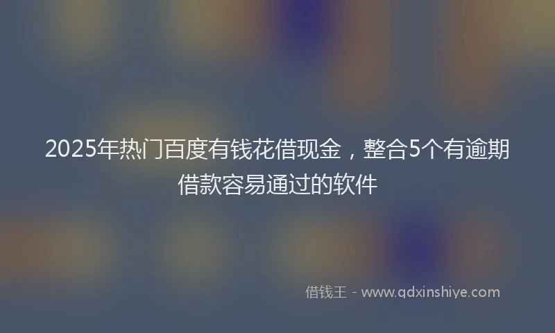 2025年热门百度有钱花借现金，整合5个有逾期借款容易通过的软件