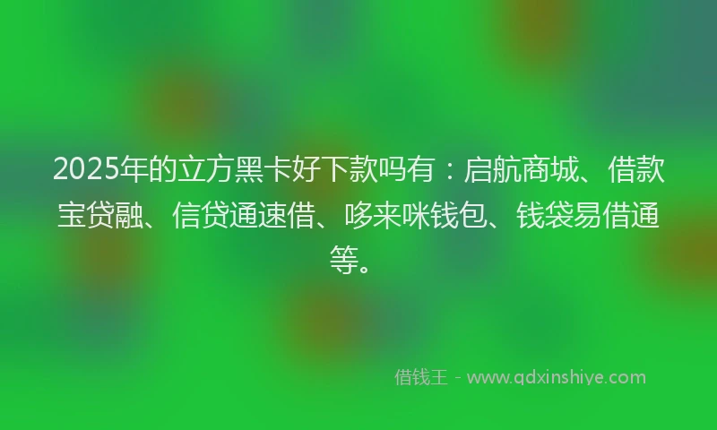 2025年的立方黑卡好下款吗有：启航商城、借款宝贷融、信贷通速借、哆来咪钱包、钱袋易借通等。