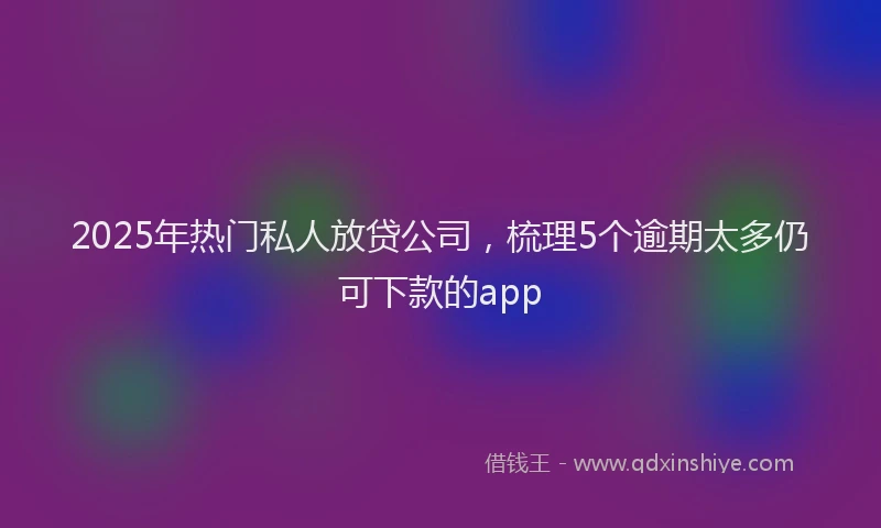 2025年热门私人放贷公司，梳理5个逾期太多仍可下款的app