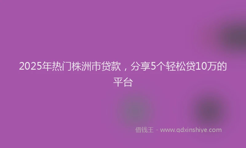 2025年热门株洲市贷款，分享5个轻松贷10万的平台