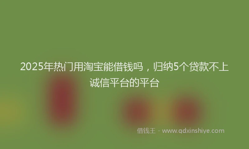 2025年热门用淘宝能借钱吗，归纳5个贷款不上诚信平台的平台
