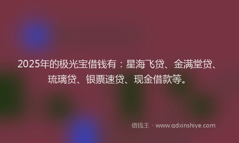 2025年的极光宝借钱有：星海飞贷、金满堂贷、琉璃贷、银票速贷、现金借款等。