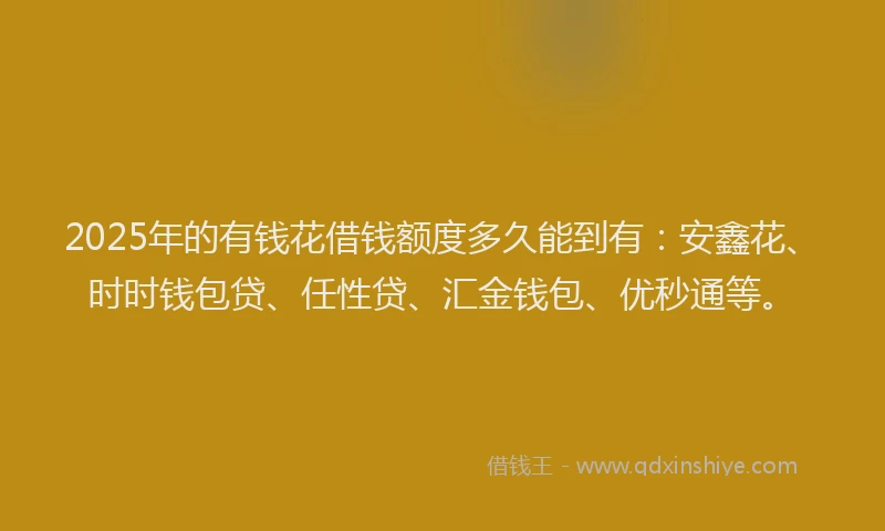 2025年的有钱花借钱额度多久能到有：安鑫花、时时钱包贷、任性贷、汇金钱包、优秒通等。