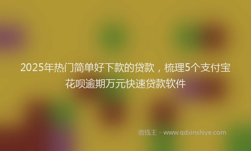 2025年热门简单好下款的贷款，梳理5个支付宝花呗逾期万元快速贷款软件