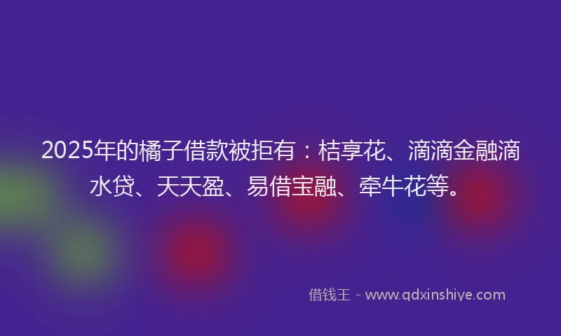 2025年的橘子借款被拒有：桔享花、滴滴金融滴水贷、天天盈、易借宝融、牵牛花等。