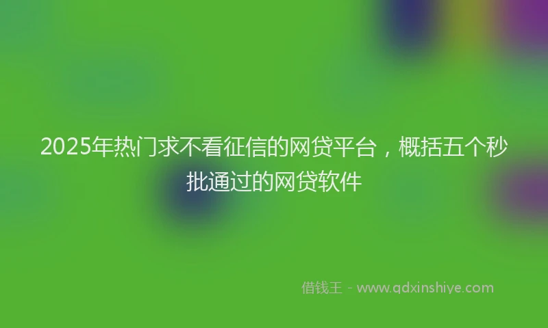 2025年热门求不看征信的网贷平台，概括五个秒批通过的网贷软件