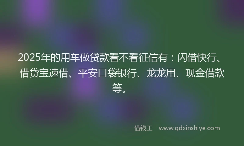 2025年的用车做贷款看不看征信有：闪借快行、借贷宝速借、平安口袋银行、龙龙用、现金借款等。