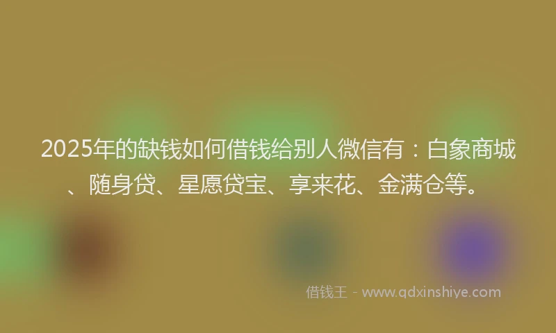 2025年的缺钱如何借钱给别人微信有：白象商城、随身贷、星愿贷宝、享来花、金满仓等。