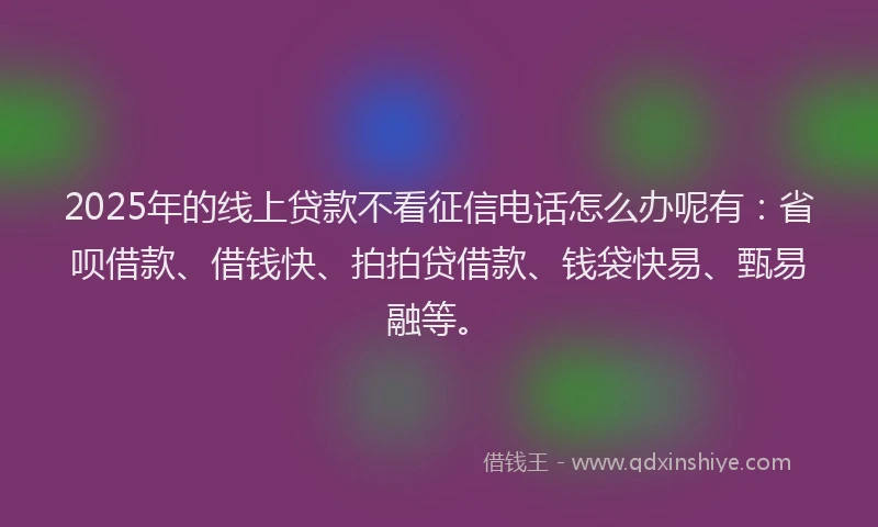 2025年的线上贷款不看征信电话怎么办呢有：省呗借款、借钱快、拍拍贷借款、钱袋快易、甄易融等。