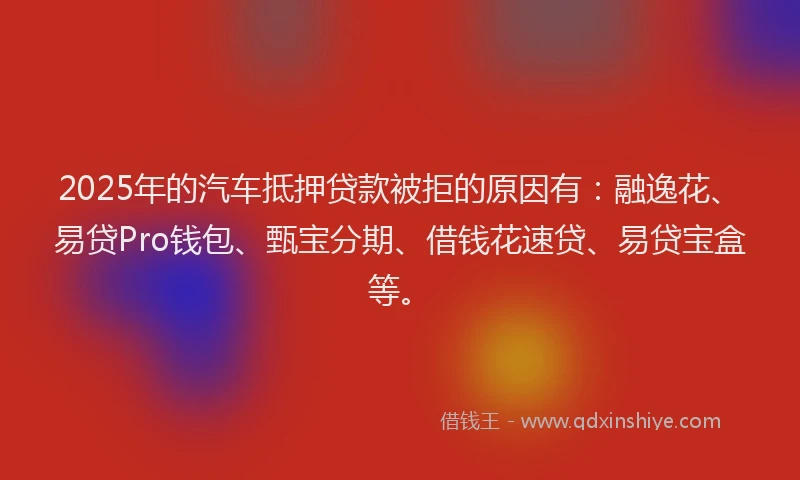 2025年的汽车抵押贷款被拒的原因有：融逸花、易贷Pro钱包、甄宝分期、借钱花速贷、易贷宝盒等。