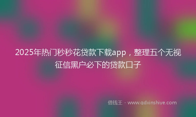 2025年热门秒秒花贷款下载app，整理五个无视征信黑户必下的贷款口子