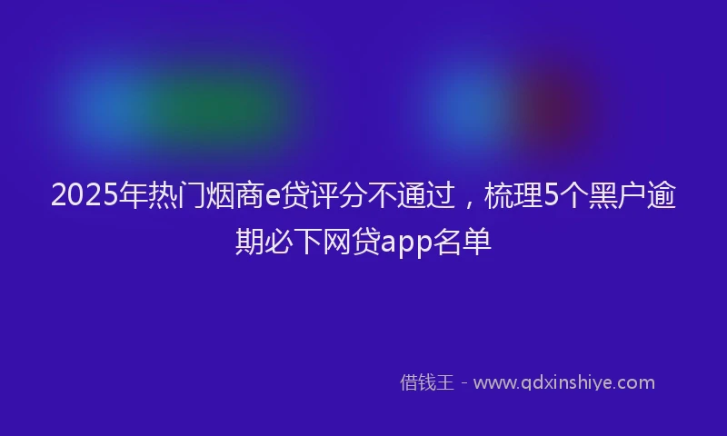 2025年热门烟商e贷评分不通过，梳理5个黑户逾期必下网贷app名单