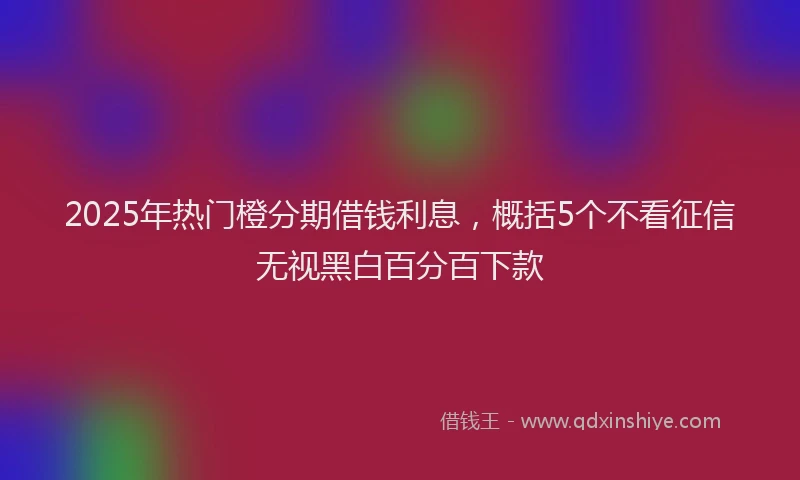 2025年热门橙分期借钱利息，概括5个不看征信无视黑白百分百下款