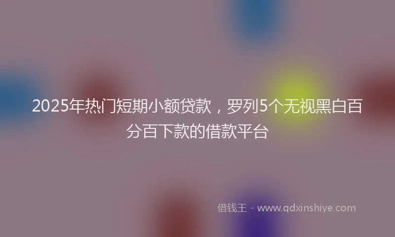 2025年热门短期小额贷款，罗列5个无视黑白百分百下款的借款平台