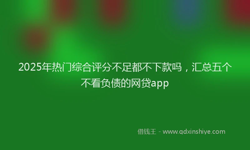 2025年热门综合评分不足都不下款吗，汇总五个不看负债的网贷app
