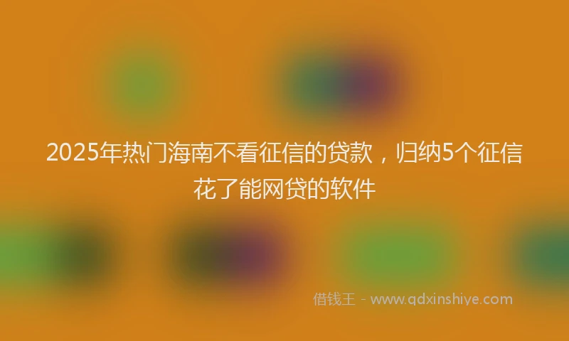 2025年热门海南不看征信的贷款，归纳5个征信花了能网贷的软件