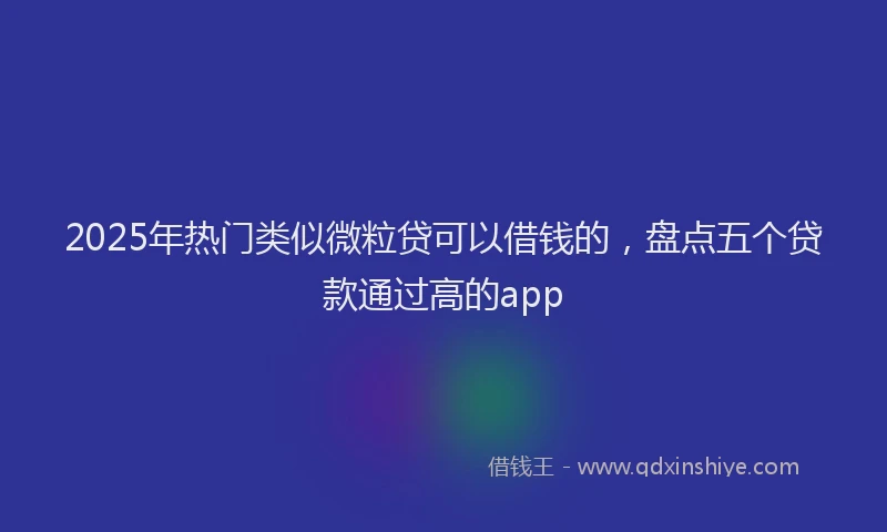 2025年热门类似微粒贷可以借钱的，盘点五个贷款通过高的app