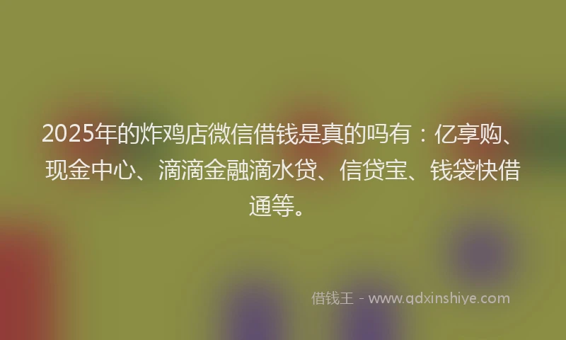 2025年的炸鸡店微信借钱是真的吗有：亿享购、现金中心、滴滴金融滴水贷、信贷宝、钱袋快借通等。