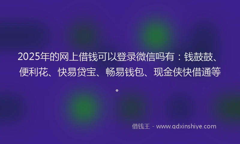 2025年的网上借钱可以登录微信吗有：钱鼓鼓、便利花、快易贷宝、畅易钱包、现金侠快借通等。