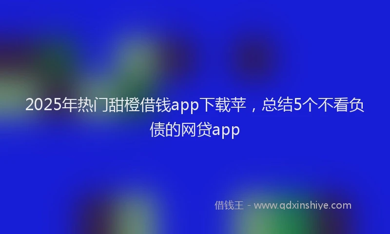2025年热门甜橙借钱app下载苹，总结5个不看负债的网贷app