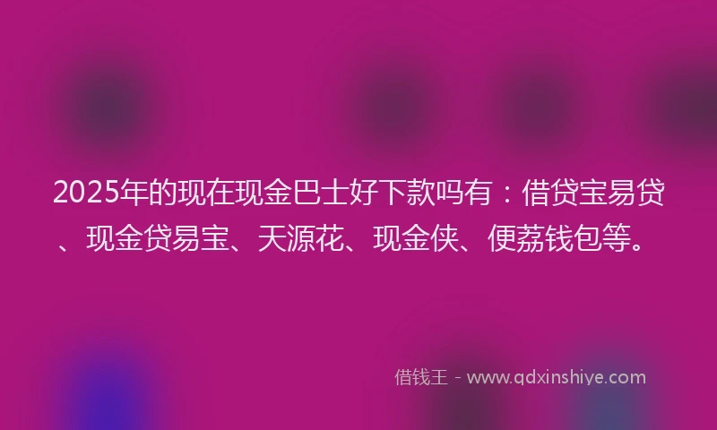 2025年的现在现金巴士好下款吗有：借贷宝易贷、现金贷易宝、天源花、现金侠、便荔钱包等。