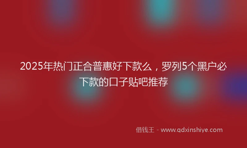 2025年热门正合普惠好下款么，罗列5个黑户必下款的口子贴吧推荐