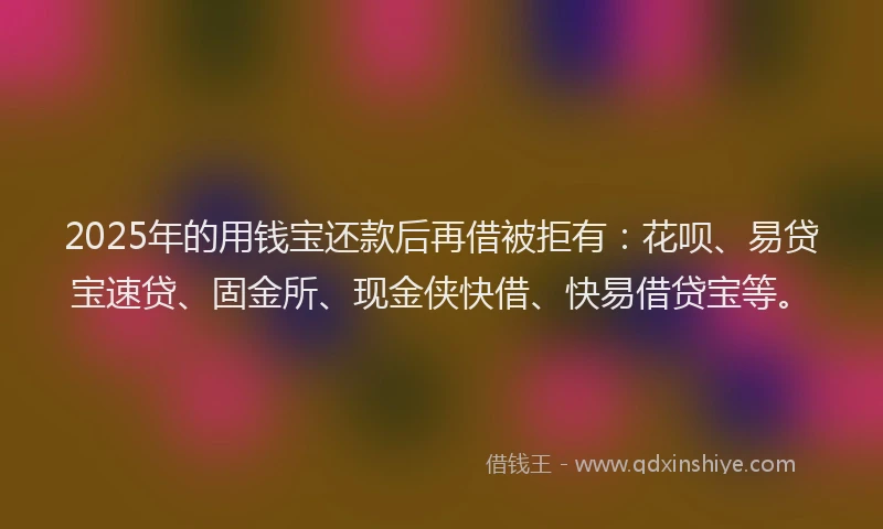 2025年的用钱宝还款后再借被拒有：花呗、易贷宝速贷、固金所、现金侠快借、快易借贷宝等。