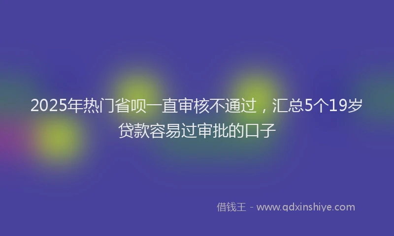 2025年热门省呗一直审核不通过，汇总5个19岁贷款容易过审批的口子