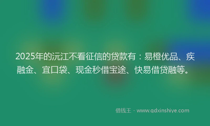 2025年的沅江不看征信的贷款有：易橙优品、疾融金、宜口袋、现金秒借宝途、快易借贷融等。