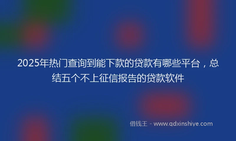 2025年热门查询到能下款的贷款有哪些平台，总结五个不上征信报告的贷款软件