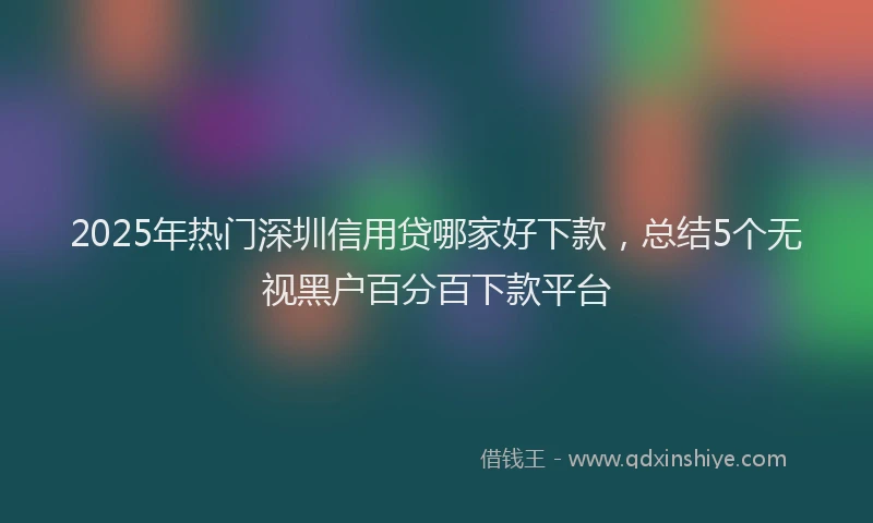 2025年热门深圳信用贷哪家好下款，总结5个无视黑户百分百下款平台