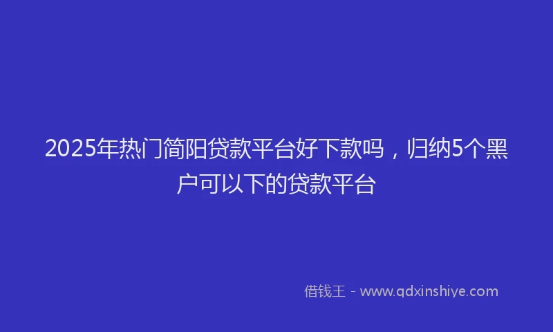 2025年热门简阳贷款平台好下款吗，归纳5个黑户可以下的贷款平台