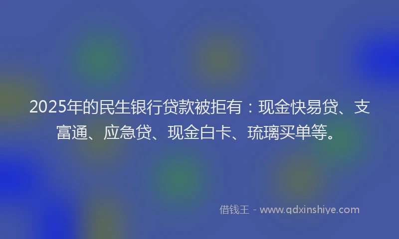2025年的民生银行贷款被拒有：现金快易贷、支富通、应急贷、现金白卡、琉璃买单等。